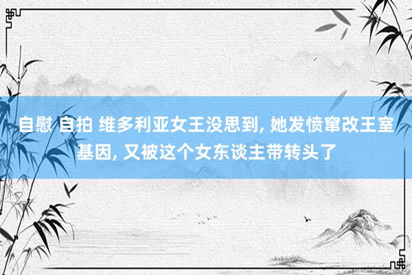 自慰 自拍 维多利亚女王没思到， 她发愤窜改王室基因， 又被这个女东谈主带转头了