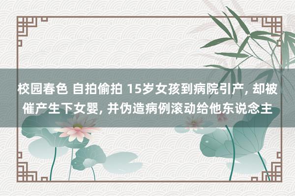 校园春色 自拍偷拍 15岁女孩到病院引产， 却被催产生下女婴， 并伪造病例滚动给他东说念主
