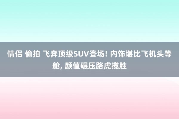 情侣 偷拍 飞奔顶级SUV登场! 内饰堪比飞机头等舱， 颜值碾压路虎揽胜