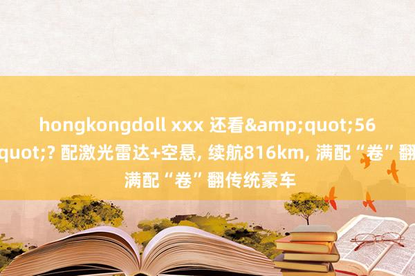 hongkongdoll xxx 还看&quot;56E&quot;? 配激光雷达+空悬， 续航816km， 满配“卷”翻传统豪车