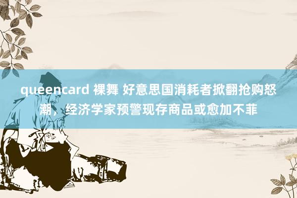 queencard 裸舞 好意思国消耗者掀翻抢购怒潮，经济学家预警现存商品或愈加不菲