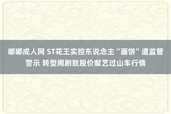 嘟嘟成人网 ST花王实控东说念主“画饼”遭监管警示 转型闹剧致股价献艺过山车行情