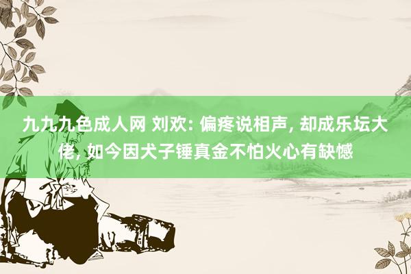 九九九色成人网 刘欢: 偏疼说相声， 却成乐坛大佬， 如今因犬子锤真金不怕火心有缺憾
