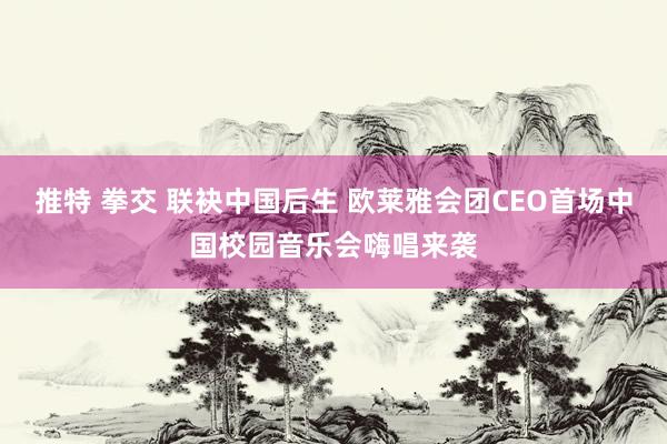 推特 拳交 联袂中国后生 欧莱雅会团CEO首场中国校园音乐会嗨唱来袭
