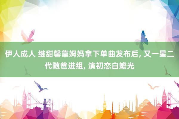 伊人成人 继甜馨靠姆妈拿下单曲发布后， 又一星二代随爸进组， 演初恋白蟾光