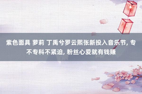紫色面具 萝莉 丁禹兮罗云熙张新投入音乐节， 专不专科不紧迫， 粉丝心爱就有钱赚