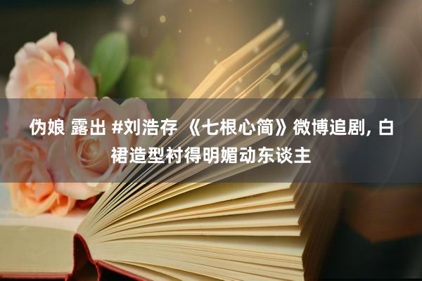 伪娘 露出 #刘浩存 《七根心简》微博追剧， 白裙造型衬得明媚动东谈主