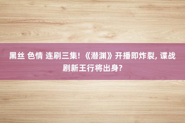 黑丝 色情 连刷三集! 《潜渊》开播即炸裂， 谍战剧新王行将出身?