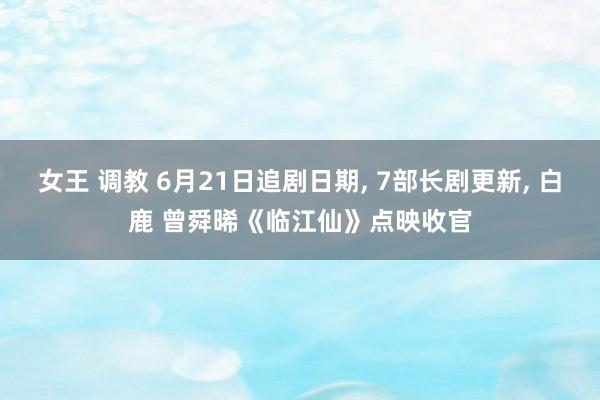 女王 调教 6月21日追剧日期， 7部长剧更新， 白鹿 曾舜晞《临江仙》点映收官
