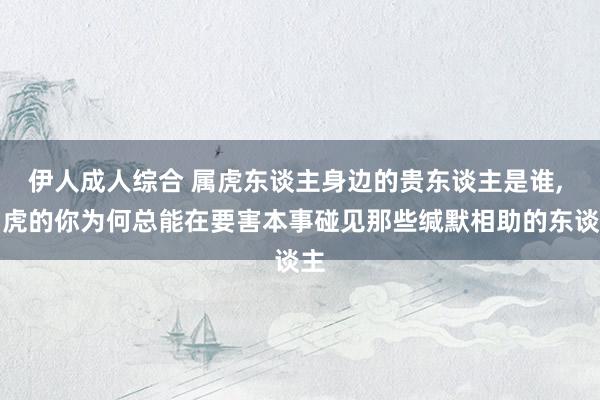 伊人成人综合 属虎东谈主身边的贵东谈主是谁， 属虎的你为何总能在要害本事碰见那些缄默相助的东谈主
